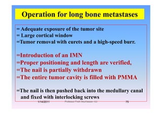 Operation for long bone metastases
= Adequate exposure of the tumor site
p g
q p
= Large cortical window
=Tumor removal with curets and a high-speed burr.g p
=Introduction of an IMNIntroduction of an IMN
=Proper positioning and length are verified,
=The nail is partially withdrawn=The nail is partially withdrawn
=The entire tumor cavity is filled with PMMA
=The nail is then pushed back into the medullary canal
d fi d ith i t l kiand fixed with interlocking screws
1/14/2011 75Professor Freih AbuHassan -UJ
 