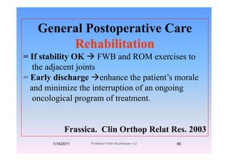 G l P t ti CGeneral Postoperative Care
RehabilitationRehabilitation
= If stability OK FWB and ROM exercises to
the adjacent joints
= Early discharge enhance the patient’s moraley g p
and minimize the interruption of an ongoing
oncological program of treatmentoncological program of treatment.
Frassica. Clin Orthop Relat Res. 2003
1/14/2011 80Professor Freih AbuHassan -UJ
 