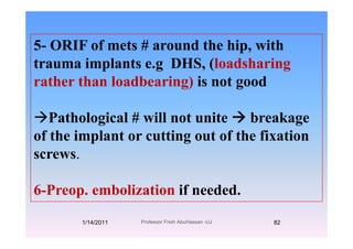 5- ORIF of mets # around the hip, with
trauma implants e.g DHS, (loadsharingtrauma implants e.g DHS, (loadsharing
rather than loadbearing) is not good
Pathological # will not unite breakageg g
of the implant or cutting out of the fixation
screwsscrews.
6-Preop. embolization if needed.
1/14/2011 82Professor Freih AbuHassan -UJ
 