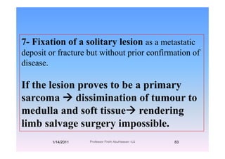7- Fixation of a solitary lesion as a metastatic7 Fixation of a solitary lesion as a metastatic
deposit or fracture but without prior confirmation of
didisease.
If the lesion proves to be a primary
sarcoma dissimination of tumour tosarcoma dissimination of tumour to
medulla and soft tissue renderingg
limb salvage surgery impossible.
1/14/2011 83Professor Freih AbuHassan -UJ
 