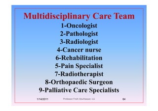 Multidisciplinary Care TeamMultidisciplinary Care Team
1-Oncologist
2-Pathologist
3-Radiologist3 Radiologist
4-Cancer nurse
6 i i i6-Rehabilitation
5-Pain Specialist5 Spec s
7-Radiotherapist
8 O th di S8-Orthopaedic Surgeon
9-Palliative Care Specialistsp
1/14/2011 84Professor Freih AbuHassan -UJ
 