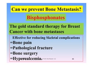 Can we prevent Bone Metastasis?Can we prevent Bone Metastasis?
BisphosphonatesBisphosphonates
Th ld t d d th f B tThe gold standard therapy for Breast
Cancer with bone metastases
Effective for reducing Skeletal complications
Cancer with bone metastases
=Bone pain
=Pathological fracture=Pathological fracture
=Bone surgeryg y
=Hypercalcemia.1/14/2011 85Professor Freih AbuHassan -UJ
 