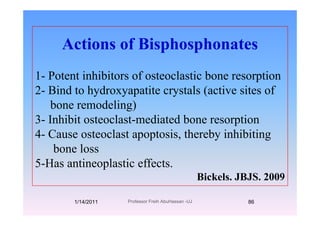 Actions of Bisphosphonates
1- Potent inhibitors of osteoclastic bone resorption
2 Bi d t h d tit t l ( ti it f2- Bind to hydroxyapatite crystals (active sites of
bone remodeling)
3- Inhibit osteoclast-mediated bone resorption
4- Cause osteoclast apoptosis, thereby inhibitingp p , y g
bone loss
5-Has antineoplastic effects5-Has antineoplastic effects.
Bickels. JBJS. 2009
1/14/2011 86Professor Freih AbuHassan -UJ
 