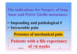 Th i di ti f S f lThe indications for Surgery of long-
bone and Pelvic Girdle metastasesbone and Pelvic Girdle metastases.
= Impending and pathological #
I t t bl i= Intractable pain
P f h i l iPresence of mechanical pain
Patients with a life expectancy
f >6 kof >6 weeks1/14/2011 9Professor Freih AbuHassan -UJ
 