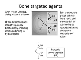 Bone targeted agents
• Bisphosphonates
– Analogues of pyrophosphate, with carbon
replacing the central oxygen.
– Side chain provide affinity for hydroxyapatite and
their relative potencies.
– MOA:
• Bisphosphonates decrease bone resorption and
increase mineralisation by inhibiting osteoclast activity.
• Interrupt vicious cycle of tumour mediated osteolysis
by inducing apoptosis of osteoclasts
 