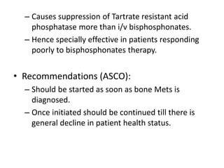 – Causes suppression of Tartrate resistant acid
phosphatase more than i/v bisphosphonates.
– Hence specially effective in patients responding
poorly to bisphosphonates therapy.
• Recommendations (ASCO):
– Should be started as soon as bone Mets is
diagnosed.
– Once initiated should be continued till there is
general decline in patient health status.
 