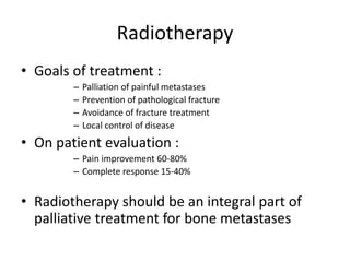 Radiotherapy
• Goals of treatment :
– Palliation of painful metastases
– Prevention of pathological fracture
– Avoidance of fracture treatment
– Local control of disease
• On patient evaluation :
– Pain improvement 60-80%
– Complete response 15-40%
• Radiotherapy should be an integral part of
palliative treatment for bone metastases
 