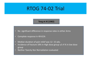 RTOG 74-02 Trial
Tong et Al (1982)
• No significant difference in response rates in either Arms
• Complete response in 49-61%
• Median duration of pain relief was 12- 15 wks.
• Incidence of fracture 18% in High dose group v/s 4 % in low dose
group
• Neither Toxicity Nor Reirradiation evaluated
 