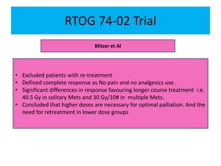 RTOG 74-02 Trial
Blitzer et Al
• Excluded patients with re-treatment
• Defined complete response as No pain and no analgesics use .
• Significant differences in response favouring longer course treatment i.e.
40.5 Gy in solitary Mets and 30 Gy/10# in multiple Mets.
• Concluded that higher doses are necessary for optimal palliation. And the
need for retreatment in lower dose groups
 