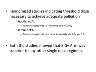 • Randomized studies indicating threshold dose
necessary to achieve adequate palliation
• Hoskin et Al.
– Randomize patients in Two Arms 4Gy v/s 8 Gy
• Jeremic et Al.
– Randomize patients into three Arms 4 Gy v/s 6 Gy v/s 8 Gy
• Both the studies showed that 8 Gy Arm was
superior to any other single dose regimen.
 