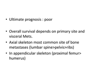 • Ultimate prognosis : poor
• Overall survival depends on primary site and
visceral Mets.
• Axial skeleton most common site of bone
metastases (lumbar spine>pelvis>ribs)
• In appendicular skeleton (proximal femur>
humerus)
 