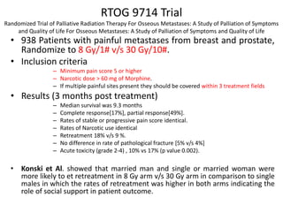 RTOG 9714 Trial
Randomized Trial of Palliative Radiation Therapy For Osseous Metastases: A Study of Palliation of Symptoms
and Quality of Life For Osseous Metastases: A Study of Palliation of Symptoms and Quality of Life
• 938 Patients with painful metastases from breast and prostate,
Randomize to 8 Gy/1# v/s 30 Gy/10#.
• Inclusion criteria
– Minimum pain score 5 or higher
– Narcotic dose > 60 mg of Morphine.
– If multiple painful sites present they should be covered within 3 treatment fields
• Results (3 months post treatment)
– Median survival was 9.3 months
– Complete response[17%], partial response[49%].
– Rates of stable or progressive pain score identical.
– Rates of Narcotic use identical
– Retreatment 18% v/s 9 %.
– No difference in rate of pathological fracture [5% v/s 4%]
– Acute toxicity (grade 2-4) , 10% vs 17% (p value 0.002).
• Konski et Al. showed that married man and single or married woman were
more likely to et retreatment in 8 Gy arm v/s 30 Gy arm in comparison to single
males in which the rates of retreatment was higher in both arms indicating the
role of social support in patient outcome.
 