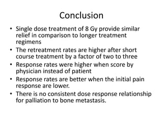 Conclusion
• Single dose treatment of 8 Gy provide similar
relief in comparison to longer treatment
regimens
• The retreatment rates are higher after short
course treatment by a factor of two to three
• Response rates were higher when score by
physician instead of patient
• Response rates are better when the initial pain
response are lower.
• There is no consistent dose response relationship
for palliation to bone metastasis.
 