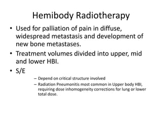 Hemibody Radiotherapy
• Used for palliation of pain in diffuse,
widespread metastasis and development of
new bone metastases.
• Treatment volumes divided into upper, mid
and lower HBI.
• S/E
– Depend on critical structure involved
– Radiation Pneumonitis most common in Upper body HBI,
requiring dose inhomogeneity corrections for lung or lower
total dose.
 