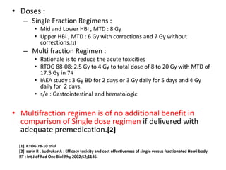 • Doses :
– Single Fraction Regimens :
• Mid and Lower HBI , MTD : 8 Gy
• Upper HBI , MTD : 6 Gy with corrections and 7 Gy without
corrections.[1]
– Multi fraction Regimen :
• Rationale is to reduce the acute toxicities
• RTOG 88-08: 2.5 Gy to 4 Gy to total dose of 8 to 20 Gy with MTD of
17.5 Gy in 7#
• IAEA study : 3 Gy BD for 2 days or 3 Gy daily for 5 days and 4 Gy
daily for 2 days.
• s/e : Gastrointestinal and hematologic
• Multifraction regimen is of no additional benefit in
comparison of Single dose regimen if delivered with
adequate premedication.[2]
[1] RTOG 78-10 trial
[2] sarin R , budrukar A : Efficacy toxicity and cost effectiveness of single versus fractionated Hemi body
RT : Int J of Rad Onc Biol Phy 2002;52;1146.
 