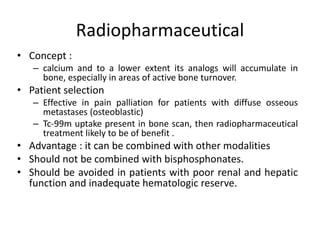 Radiopharmaceutical
• Concept :
– calcium and to a lower extent its analogs will accumulate in
bone, especially in areas of active bone turnover.
• Patient selection
– Effective in pain palliation for patients with diffuse osseous
metastases (osteoblastic)
– Tc-99m uptake present in bone scan, then radiopharmaceutical
treatment likely to be of benefit .
• Advantage : it can be combined with other modalities
• Should not be combined with bisphosphonates.
• Should be avoided in patients with poor renal and hepatic
function and inadequate hematologic reserve.
 
