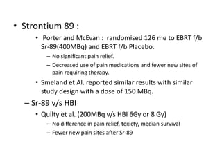 • Strontium 89 :
• Porter and McEvan : randomised 126 me to EBRT f/b
Sr-89(400MBq) and EBRT f/b Placebo.
– No significant pain relief.
– Decreased use of pain medications and fewer new sites of
pain requiring therapy.
• Smeland et Al. reported similar results with similar
study design with a dose of 150 MBq.
– Sr-89 v/s HBI
• Quilty et al. (200MBq v/s HBI 6Gy or 8 Gy)
– No difference in pain relief, toxicty, median survival
– Fewer new pain sites after Sr-89
 