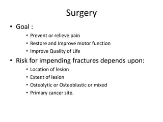 Surgery
• Goal :
• Prevent or relieve pain
• Restore and Improve motor function
• Improve Quality of Life
• Risk for impending fractures depends upon:
• Location of lesion
• Extent of lesion
• Osteolytic or Osteoblastic or mixed
• Primary cancer site.
 