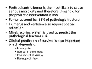 • Peritrochantric femur is the most likely to cause
serious morbidity and therefore threshold for
prophylactic intervention is low
• Femur account for 65% of pathologic fracture
• Humerus and vertebra also require special
attention
• Mirels scoring system is used to predict the
pathological fracture risk.
• Clinical prediction of survival is also important
which depends on:
• Primary site
• Number of bone mets.
• Involvement of viscera
• Haemoglobin level
 