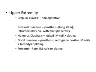 • Upper Extremity
• Scapula, clavicle – non operative
• Proximal humerus – prosthesis (long stem),
intramedullary nail with multiple screws
• Humerus Diaphysis – locked IM nail > plating
• Distal humerus – prosthesis, retrograde flexible IM nails
> bicondylar plating
• Forearm – Rare. IM nails or plating
 