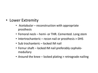 • Lower Extremity
• Acetabular – reconstruction with appropriate
prosthesis
• Femoral neck – hemi- or THR. Cemented. Long stem
• Intertrochanteric – recon nail or prosthesis > DHS
• Sub trochanteric – locked IM nail
• Femur shaft – locked IM nail preferably cephalo-
medullary
• Around the knee – locked plating > retrograde nailing
 
