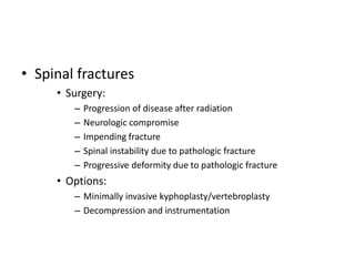 • Spinal fractures
• Surgery:
– Progression of disease after radiation
– Neurologic compromise
– Impending fracture
– Spinal instability due to pathologic fracture
– Progressive deformity due to pathologic fracture
• Options:
– Minimally invasive kyphoplasty/vertebroplasty
– Decompression and instrumentation
 