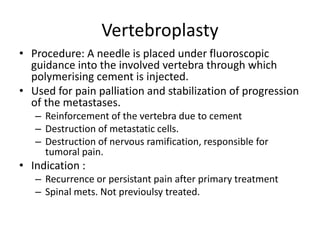 Vertebroplasty
• Procedure: A needle is placed under fluoroscopic
guidance into the involved vertebra through which
polymerising cement is injected.
• Used for pain palliation and stabilization of progression
of the metastases.
– Reinforcement of the vertebra due to cement
– Destruction of metastatic cells.
– Destruction of nervous ramification, responsible for
tumoral pain.
• Indication :
– Recurrence or persistant pain after primary treatment
– Spinal mets. Not previoulsy treated.
 