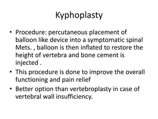 Kyphoplasty
• Procedure: percutaneous placement of
balloon like device into a symptomatic spinal
Mets. , balloon is then inflated to restore the
height of vertebra and bone cement is
injected .
• This procedure is done to improve the overall
functioning and pain relief
• Better option than vertebroplasty in case of
vertebral wall insufficiency.
 