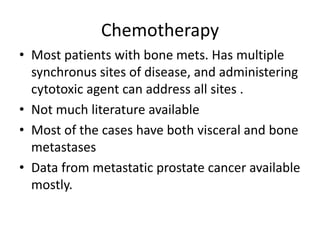 Chemotherapy
• Most patients with bone mets. Has multiple
synchronus sites of disease, and administering
cytotoxic agent can address all sites .
• Not much literature available
• Most of the cases have both visceral and bone
metastases
• Data from metastatic prostate cancer available
mostly.
 