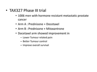• TAX327 Phase III trial
• 1006 men with hormone resistant metastatic prostate
cancer
• Arm A : Prednisone + Docetaxel
• Arm B : Prednisone + Mitoxantrone
• Docetaxel arm showed improvement in
– Lower Tumour related pain
– Better Tumour control
– Improve overall survival
 