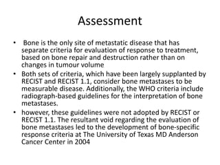 • Bone is the only site of metastatic disease that has
separate criteria for evaluation of response to treatment,
based on bone repair and destruction rather than on
changes in tumour volume
• Both sets of criteria, which have been largely supplanted by
RECIST and RECIST 1.1, consider bone metastases to be
measurable disease. Additionally, the WHO criteria include
radiograph-based guidelines for the interpretation of bone
metastases.
• however, these guidelines were not adopted by RECIST or
RECIST 1.1. The resultant void regarding the evaluation of
bone metastases led to the development of bone-specific
response criteria at The University of Texas MD Anderson
Cancer Center in 2004
Assessment
 
