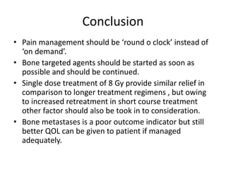 Conclusion
• Pain management should be ‘round o clock’ instead of
‘on demand’.
• Bone targeted agents should be started as soon as
possible and should be continued.
• Single dose treatment of 8 Gy provide similar relief in
comparison to longer treatment regimens , but owing
to increased retreatment in short course treatment
other factor should also be took in to consideration.
• Bone metastases is a poor outcome indicator but still
better QOL can be given to patient if managed
adequately.
 