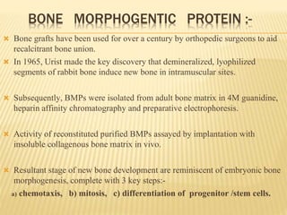 BONE MORPHOGENTIC PROTEIN :-
 Bone grafts have been used for over a century by orthopedic surgeons to aid
recalcitrant bone union.
 In 1965, Urist made the key discovery that demineralized, lyophilized
segments of rabbit bone induce new bone in intramuscular sites.
 Subsequently, BMPs were isolated from adult bone matrix in 4M guanidine,
heparin affinity chromatography and preparative electrophoresis.
 Activity of reconstituted purified BMPs assayed by implantation with
insoluble collagenous bone matrix in vivo.
 Resultant stage of new bone development are reminiscent of embryonic bone
morphogenesis, complete with 3 key steps:-
a) chemotaxis, b) mitosis, c) differentiation of progenitor /stem cells.
 