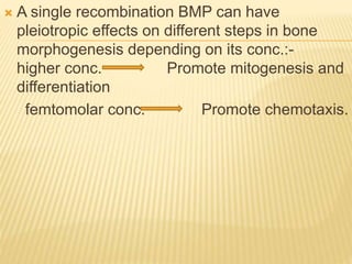  A single recombination BMP can have
pleiotropic effects on different steps in bone
morphogenesis depending on its conc.:-
higher conc. Promote mitogenesis and
differentiation
femtomolar conc. Promote chemotaxis.
 
