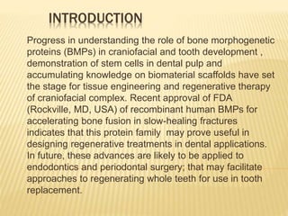 INTRODUCTION
Progress in understanding the role of bone morphogenetic
proteins (BMPs) in craniofacial and tooth development ,
demonstration of stem cells in dental pulp and
accumulating knowledge on biomaterial scaffolds have set
the stage for tissue engineering and regenerative therapy
of craniofacial complex. Recent approval of FDA
(Rockville, MD, USA) of recombinant human BMPs for
accelerating bone fusion in slow-healing fractures
indicates that this protein family may prove useful in
designing regenerative treatments in dental applications.
In future, these advances are likely to be applied to
endodontics and periodontal surgery; that may facilitate
approaches to regenerating whole teeth for use in tooth
replacement.
 