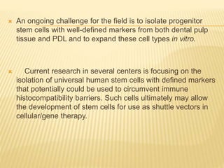  An ongoing challenge for the field is to isolate progenitor
stem cells with well-defined markers from both dental pulp
tissue and PDL and to expand these cell types in vitro.
 Current research in several centers is focusing on the
isolation of universal human stem cells with defined markers
that potentially could be used to circumvent immune
histocompatibility barriers. Such cells ultimately may allow
the development of stem cells for use as shuttle vectors in
cellular/gene therapy.
 