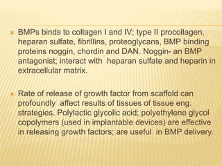  BMPs binds to collagen I and IV; type II procollagen,
heparan sulfate, fibrillins, proteoglycans, BMP binding
proteins noggin, chordin and DAN. Noggin- an BMP
antagonist; interact with heparan sulfate and heparin in
extracellular matrix.
 Rate of release of growth factor from scaffold can
profoundly affect results of tissues of tissue eng.
strategies. Polylactic glycolic acid; polyethylene glycol
copolymers (used in implantable devices) are effective
in releasing growth factors; are useful in BMP delivery.
 