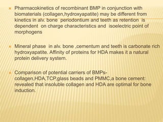  Pharmacokinetics of recombinant BMP in conjunction with
biomaterials (collagen,hydroxyapatite) may be different from
kinetics in alv. bone periodontium and teeth as retention is
dependent on charge characteristics and isoelectric point of
morphogens
 Mineral phase in alv. bone ,cementum and teeth is carbonate rich
hydroxyapatite. Affinity of proteins for HDA makes it a natural
protein delivery system.
 Comparison of potential carriers of BMPs-
collagen,HDA,TCP,glass beads and PMMC,a bone cement:
revealed that insoluble collagen and HDA are optimal for bone
induction.
 