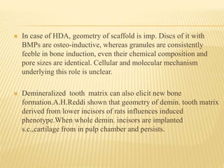 In case of HDA, geometry of scaffold is imp. Discs of it with
BMPs are osteo-inductive, whereas granules are consistently
feeble in bone induction, even their chemical composition and
pore sizes are identical. Cellular and molecular mechanism
underlying this role is unclear.
 Demineralized tooth matrix can also elicit new bone
formation.A.H.Reddi shown that geometry of demin. tooth matrix
derived from lower incisors of rats influences induced
phenotype.When whole demin. incisors are implanted
s.c.,cartilage from in pulp chamber and persists.
 