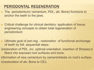 PERIODONTAL REGENERATION
 The periodontium( cementum, PDL, alv. Bone) functions to
anchor the teeth to the jaws.
 Critical challenge for clinical dentistry: application of tissue
engineering concepts to obtain total regeneration of
periodontium
 Ultimate goal of peri.reg. –restoration of functional anchorage
of teeth by foll. sequential steps:
i)restoration of PDL ,inc. optimal orientation, insertion of Sharpey’s
fibers into exposed root surfaces and bone.
ii)formation of new cementum by cementoblasts on root’s surface.
iii)restoration of alv. Bone to CEJ.
 