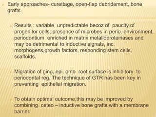  Early approaches- curettage, open-flap debridement, bone
grafts.
 Results : variable, unpredictable becoz of paucity of
progenitor cells; presence of microbes in perio. environment,
periodontium enriched in matrix metalloproteinases and
may be detrimental to inductive signals, inc.
morphogens,growth factors, responding stem cells,
scaffolds.
 Migration of ging. epi. onto root surface is inhibitory to
periodontal reg. The technique of GTR has been key in
preventing epithelial migration.
 To obtain optimal outcome,this may be improved by
combining osteo – inductive bone grafts with a membrane
barrier.
 