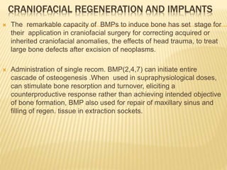 CRANIOFACIAL REGENERATION AND IMPLANTS
 The remarkable capacity of BMPs to induce bone has set stage for
their application in craniofacial surgery for correcting acquired or
inherited craniofacial anomalies, the effects of head trauma, to treat
large bone defects after excision of neoplasms.
 Administration of single recom. BMP(2,4,7) can initiate entire
cascade of osteogenesis .When used in supraphysiological doses,
can stimulate bone resorption and turnover, eliciting a
counterproductive response rather than achieving intended objective
of bone formation, BMP also used for repair of maxillary sinus and
filling of regen. tissue in extraction sockets.
 