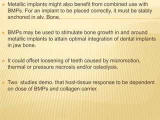  Metallic implants might also benefit from combined use with
BMPs. For an implant to be placed correctly, it must be stably
anchored in alv. Bone.
 BMPs may be used to stimulate bone growth in and around
metallic implants to attain optimal integration of dental implants
in jaw bone.
 It could offset loosening of teeth caused by micromotion,
thermal or pressure necrosis and/or osteolysis.
 Two studies demo. that host-tissue response to be dependent
on dose of BMPs and collagen carrier.
 