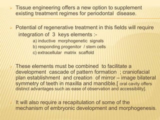  Tissue engineering offers a new option to supplement
existing treatment regimes for periodontal disease.
 Potential of regenerative treatment in this fields will require
integration of 3 keys elements :-
a) inductive morphogenetic signals
b) responding progenitor / stem cells
c) extracellular matrix scaffold
 These elements must be combined to facilitate a
development cascade of pattern formation ; craniofacial
plan establishment and creation of mirror – image bilateral
symmetry of teeth in maxilla and mandible.[ oral cavity offers
distinct advantages such as ease of observation and accessibility].
 It will also require a recapitulation of some of the
mechanism of embryonic development and morphogenesis.
 
