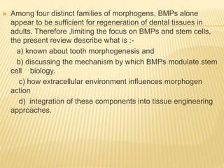  Among four distinct families of morphogens, BMPs alone
appear to be sufficient for regeneration of dental tissues in
adults. Therefore ,limiting the focus on BMPs and stem cells,
the present review describe what is :-
a) known about tooth morphogenesis and
b) discussing the mechanism by which BMPs modulate stem
cell biology.
c) how extracellular environment influences morphogen
action
d) integration of these components into tissue engineering
approaches.
 