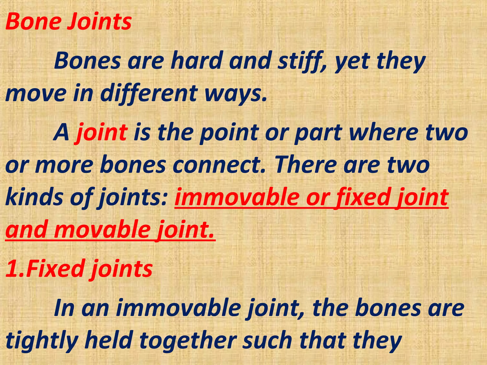 Bone Joints
Bones are hard and stiff, yet they
move in different ways.
A joint is the point or part where two
or more bones connect. There are two
kinds of joints: immovable or fixed joint
and movable joint.
1.Fixed joints
In an immovable joint, the bones are
tightly held together such that they
 
