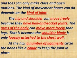 and toes can only make close and open
motions. The kind of movement bones can do
depends on the kind of joint.
The hip and shoulder can move freely
because they have ball-and-socket joints. The
arms of the body can move more freely than
legs. That is because the shoulder blade is
only loosely attached to the chest wall.
At the hip, a number of ligaments circle
the bones like a collar to keep the joint in
place.
 