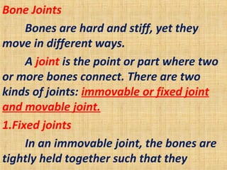 Bone Joints
Bones are hard and stiff, yet they
move in different ways.
A joint is the point or part where two
or more bones connect. There are two
kinds of joints: immovable or fixed joint
and movable joint.
1.Fixed joints
In an immovable joint, the bones are
tightly held together such that they
 