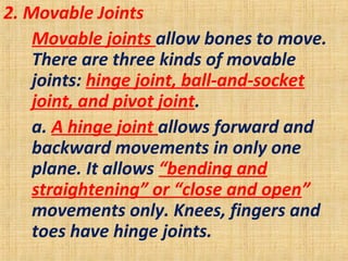 2. Movable Joints
Movable joints allow bones to move.
There are three kinds of movable
joints: hinge joint, ball-and-socket
joint, and pivot joint.
a. A hinge joint allows forward and
backward movements in only one
plane. It allows “bending and
straightening” or “close and open”
movements only. Knees, fingers and
toes have hinge joints.
 