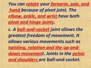 You can rotate your forearm, sole, and
hand because of pivot joint. The
elbow, ankle, and wrist have both
pivot and hinge joints.
c. A ball-and-socket joint allows the
greatest freedom of movement. It
allows various movements such as
twisting, rotation and the up-and-
down movement. Joints in the pelvis
and shoulders are ball-and-socket.
 